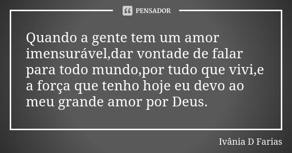 Quando a gente tem um amor imensurável,dar vontade de falar para todo mundo,por tudo que vivi,e a força que tenho hoje eu devo ao meu grande amor por Deus.... Frase de Ivânia D Farias.