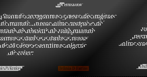 Quando carregamos o peso das mágoas do mundo...nossa alma rasteja e dá vontade de desistir da vida,quando perdoamos a tudo e a todos a nossa alma voa de tão lev... Frase de Ivânia D. Farias.