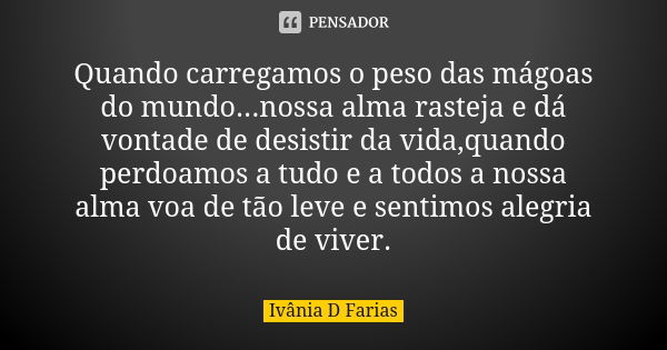 Quando carregamos o peso das mágoas do mundo...nossa alma rasteja e dá vontade de desistir da vida,quando perdoamos a tudo e a todos a nossa alma voa de tão lev... Frase de Ivânia D. Farias.