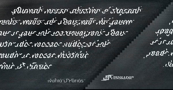 Quando nosso destino é traçado pelas mãos de Deus,não há quem apague o que ele escreveu,pois Deus é o autor das nossas vidas,só ele pode mudar a nossa história.... Frase de Ivânia D Farias.