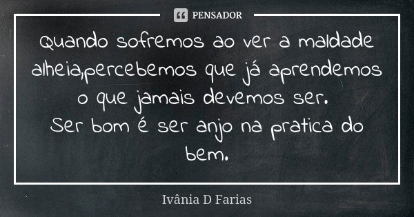 Quando sofremos ao ver a maldade alheia,percebemos que já aprendemos o que jamais devemos ser. Ser bom é ser anjo na pratica do bem.... Frase de Ivânia D Farias.