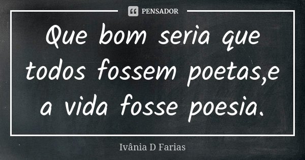 Que bom seria que todos fossem poetas,e a vida fosse poesia.... Frase de Ivânia D Farias.
