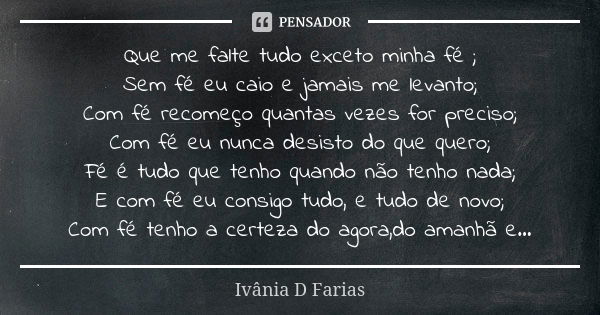 Que me falte tudo exceto minha fé ; Sem fé eu caio e jamais me levanto; Com fé recomeço quantas vezes for preciso; Com fé eu nunca desisto do que quero; Fé é tu... Frase de Ivânia D Farias.