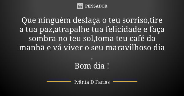 Que ninguém desfaça o teu sorriso,tire a tua paz,atrapalhe tua felicidade e faça sombra no teu sol,toma teu café da manhã e vá viver o seu maravilhoso dia . Bom... Frase de Ivânia D Farias.