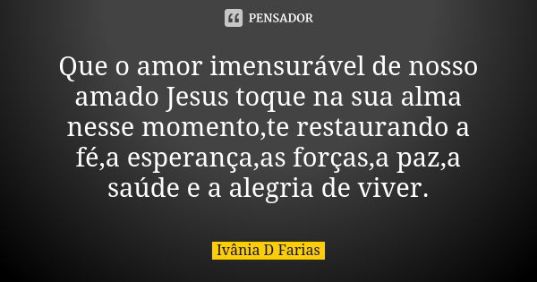 Que o amor imensurável de nosso amado Jesus toque na sua alma nesse momento,te restaurando a fé,a esperança,as forças,a paz,a saúde e a alegria de viver.... Frase de Ivânia D Farias.