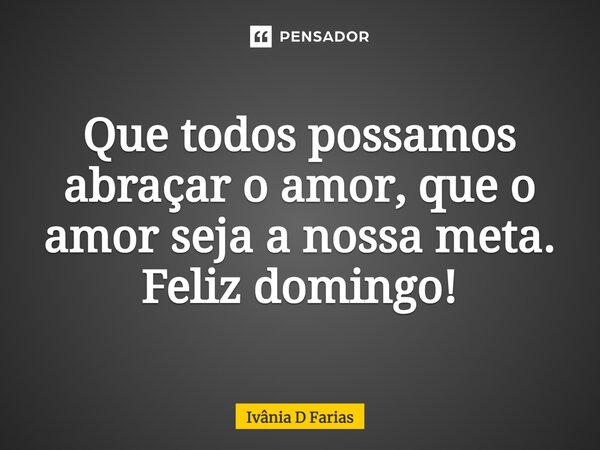 Que todos possamos abraçar o amor, que o amor seja a nossa meta. Feliz domingo!... Frase de Ivânia D Farias.