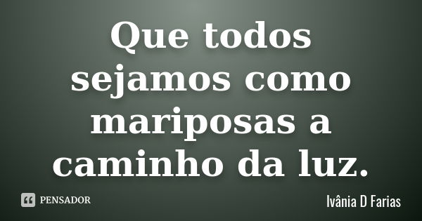 Que todos sejamos como mariposas a caminho da luz.... Frase de Ivânia D Farias.