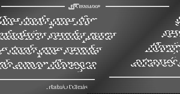 Que tudo que for verdadeiro venha para florir,e tudo que venha através do amor floresça.... Frase de Ivânia D. Farias.
