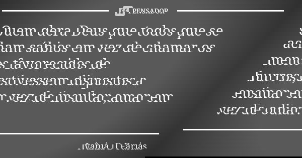 Quem dera Deus que todos que se acham sábios em vez de chamar os menos favorecidos de burros,estivessem dispostos a ensinar em vez de insultar,amar em vez de od... Frase de Ivânia D Farias.
