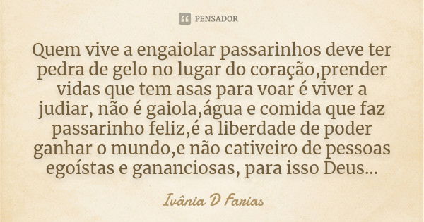 Quem vive a engaiolar passarinhos deve ter pedra de gelo no lugar do coração,prender vidas que tem asas para voar é viver a judiar, não é gaiola,água e comida q... Frase de Ivânia D Farias.