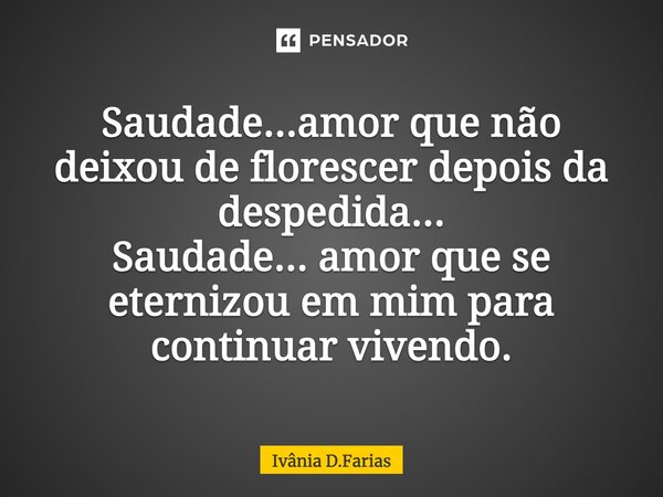 Saudade… amor que não deixou de florescer depois da despedida... Saudade... amor que se eternizou em mim para continuar vivendo.... Frase de Ivânia D.Farias.