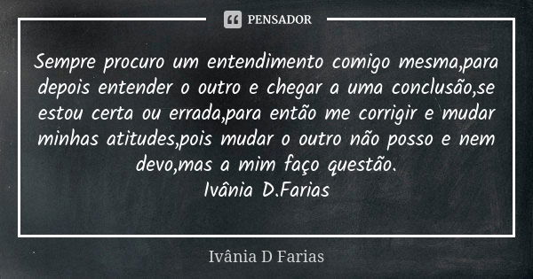 Sempre procuro um entendimento comigo mesma,para depois entender o outro e chegar a uma conclusão,se estou certa ou errada,para então me corrigir e mudar minhas... Frase de Ivânia D. Farias.