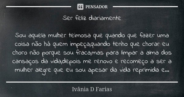 Ser feliz diariamente Sou aquela mulher teimosa que quando que fazer uma coisa não há quem impeça,quando tenho que chorar eu choro não porque sou fraca,mas para... Frase de Ivânia D Farias.