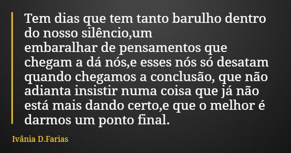 Tem dias que tem tanto barulho dentro do nosso silêncio,um embaralhar de pensamentos que chegam a dá nós,e esses nós só desatam quando chegamos a conclusão, que... Frase de Ivânia D.Farias.