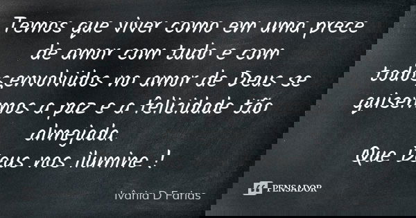 Temos que viver como em uma prece de amor com tudo e com todos,envolvidos no amor de Deus se quisermos a paz e a felicidade tão almejada. Que Deus nos ilumine !... Frase de Ivânia D Farias.
