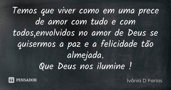 Temos que viver como em uma prece de amor com tudo e com todos,envolvidos no amor de Deus se quisermos a paz e a felicidade tão almejada. Que Deus nos ilumine !... Frase de Ivânia D Farias.