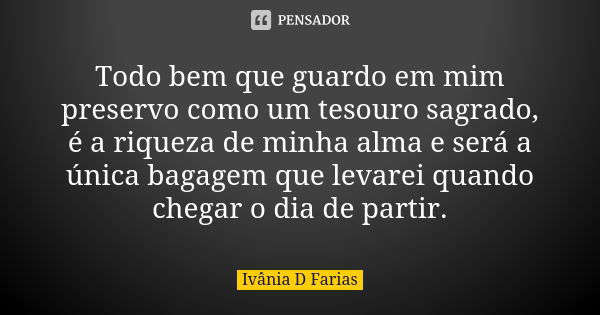 Todo bem que guardo em mim preservo como um tesouro sagrado, é a riqueza de minha alma e será a única bagagem que levarei quando chegar o dia de partir.... Frase de Ivânia D Farias.