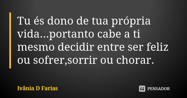 Tu és dono de tua própria vida...portanto cabe a ti mesmo decidir entre ser feliz ou sofrer,sorrir ou chorar.... Frase de Ivânia D Farias.