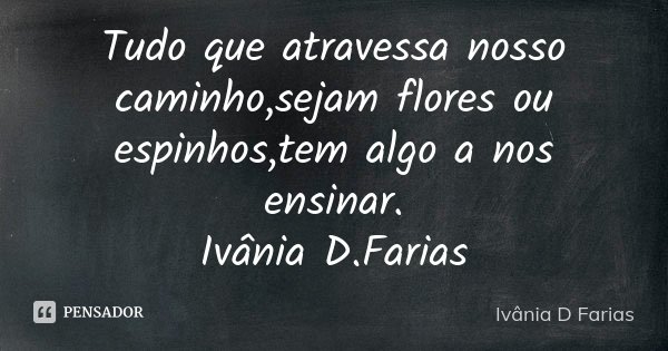 Tudo que atravessa nosso caminho,sejam flores ou espinhos,tem algo a nos ensinar. Ivânia D.Farias... Frase de Ivânia D.Farias.