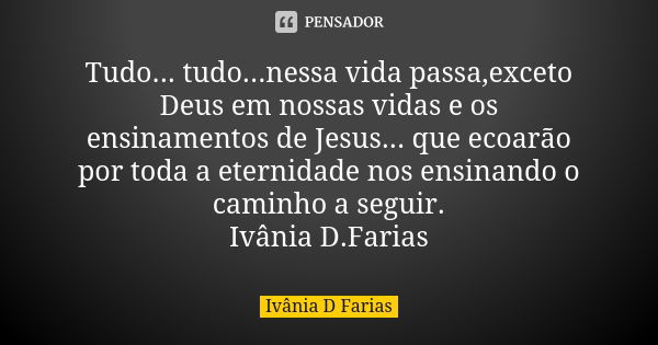 Tudo... tudo...nessa vida passa,exceto Deus em nossas vidas e os ensinamentos de Jesus... que ecoarão por toda a eternidade nos ensinando o caminho a seguir. Iv... Frase de Ivânia D. Farias.