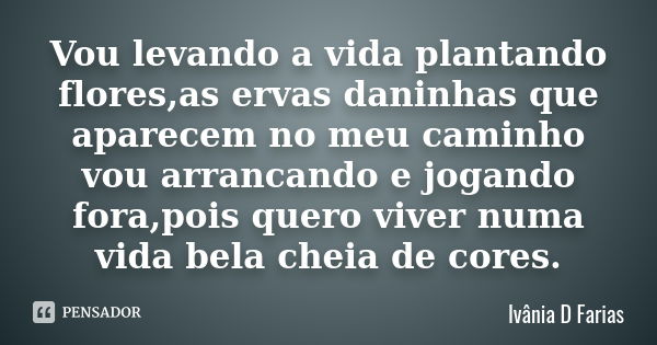 Vou levando a vida plantando flores,as ervas daninhas que aparecem no meu caminho vou arrancando e jogando fora,pois quero viver numa vida bela cheia de cores.... Frase de Ivânia D Farias.