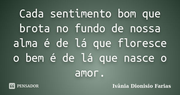 Cada sentimento bom que brota no fundo de nossa alma é de lá que floresce o bem é de lá que nasce o amor.... Frase de Ivânia Dionísio Farias.