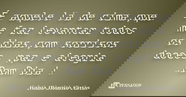 É aquele lá de cima,que me faz levantar todos os dias,com sorrisos doces ,paz e alegria .Bom Dia !... Frase de Ivânia Dionisio Farias.