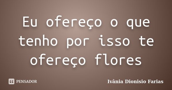 Eu ofereço o que tenho por isso te ofereço flores... Frase de Ivânia Dionisio Farias.