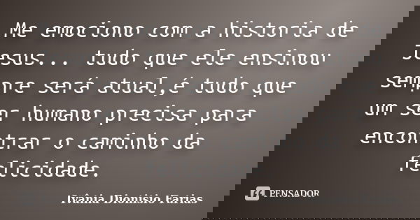 Me emociono com a historia de Jesus... tudo que ele ensinou sempre será atual,é tudo que um ser humano precisa para encontrar o caminho da felicidade.... Frase de Ivânia Dionisio Farias.