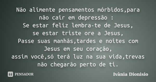 Não alimente pensamentos mórbidos,para não cair em depressão : Se estar feliz lembra-te de Jesus, se estar triste ore a Jesus, Passe suas manhãs,tardes e noites... Frase de Ivânia Dionisio.