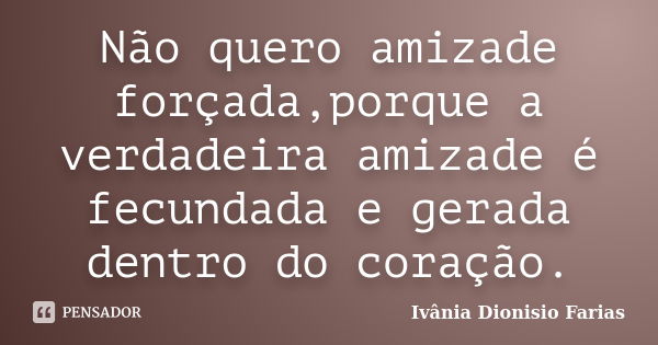 Não quero amizade forçada,porque a verdadeira amizade é fecundada e gerada dentro do coração.... Frase de Ivânia Dionisio Farias.