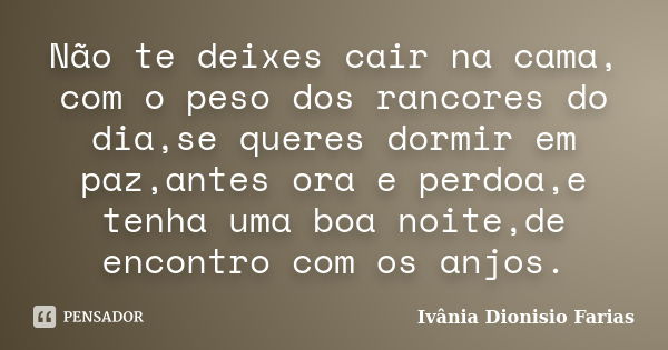 Não te deixes cair na cama, com o peso dos rancores do dia,se queres dormir em paz,antes ora e perdoa,e tenha uma boa noite,de encontro com os anjos.... Frase de Ivânia Dionisio Farias.