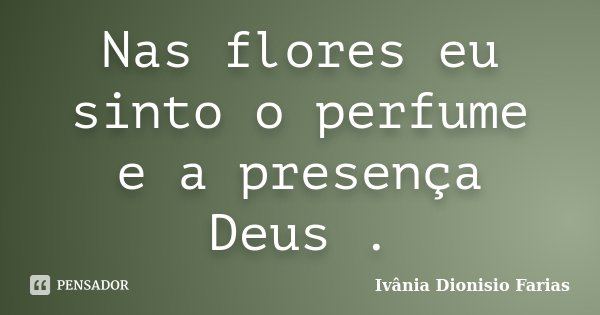 Nas flores eu sinto o perfume e a presença Deus .... Frase de Ivânia Dionisio Farias.