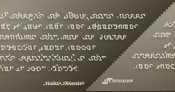 O desejo de Deus,para nossa vida,é que não nos deparemos com nenhuma dor,mas as vezes é preciso para nosso crescimento espiritual,a dor nos ensina a ser forte.... Frase de Ivânia Dionisio.