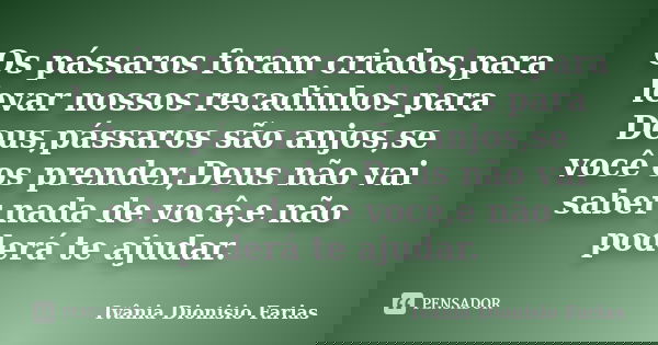 Os pássaros foram criados,para levar nossos recadinhos para Deus,pássaros são anjos,se você os prender,Deus não vai saber nada de você,e não poderá te ajudar.... Frase de Ivânia Dionisio Farias.
