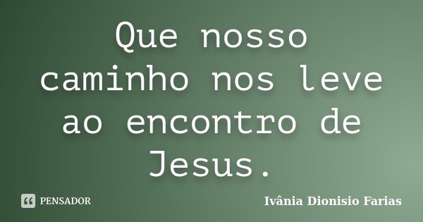 Que nosso caminho nos leve ao encontro de Jesus.... Frase de Ivânia Dionisio Farias.
