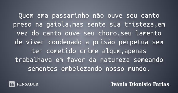 Quem ama passarinho não ouve seu canto preso na gaiola,mas sente sua tristeza,em vez do canto ouve seu choro,seu lamento de viver condenado a prisão perpetua se... Frase de Ivânia Dionisio Farias.