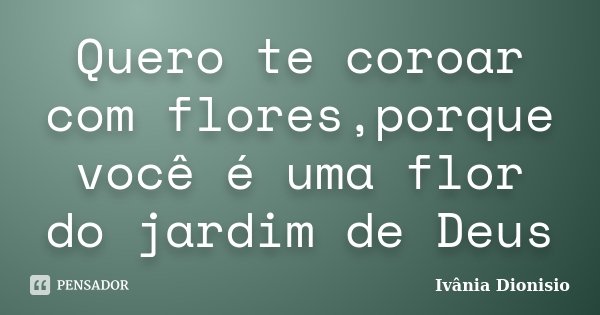 Quero te coroar com flores,porque você é uma flor do jardim de Deus... Frase de Ivânia Dionisio.