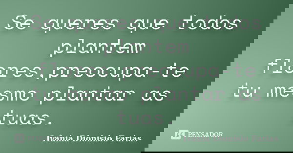 Se queres que todos plantem flores,preocupa-te tu mesmo plantar as tuas.... Frase de Ivânia Dionisio Farias.