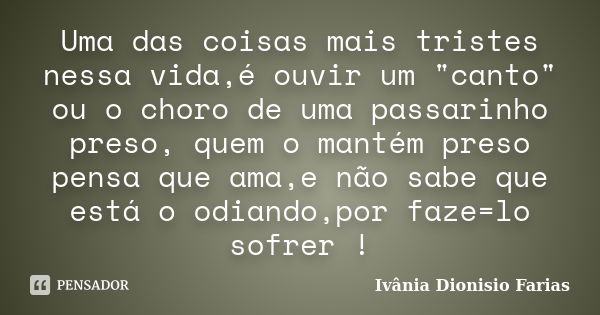 Uma das coisas mais tristes nessa vida,é ouvir um "canto" ou o choro de uma passarinho preso, quem o mantém preso pensa que ama,e não sabe que está o ... Frase de Ivânia Dionisio Farias.