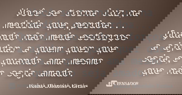 Você se torna luz,na medida que,perdoa... Quando não mede esforços a ajudar a quem quer que seja,e quando ama mesmo que não seja amado.... Frase de Ivânia Dionisio Farias.