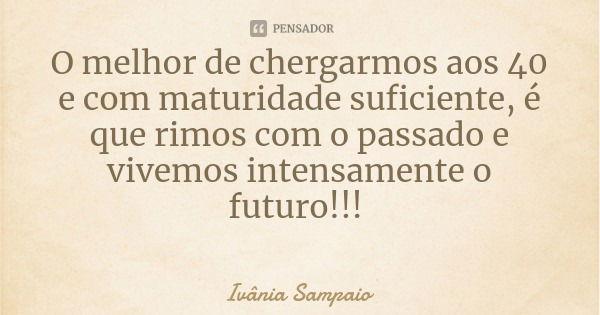 O melhor de chergarmos aos 40 e com maturidade suficiente, é que rimos com o passado e vivemos intensamente o futuro!!!... Frase de Ivânia Sampaio.