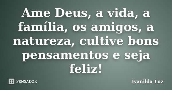 Ame Deus, a vida, a família, os amigos, a natureza, cultive bons pensamentos e seja feliz!... Frase de Ivanilda Luz.