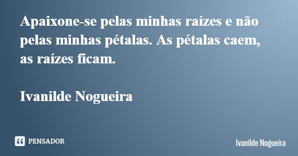 Apaixone-se pelas minhas raízes e não pelas minhas pétalas. As pétalas caem, as raízes ficam. Ivanilde Nogueira... Frase de Ivanilde Nogueira.
