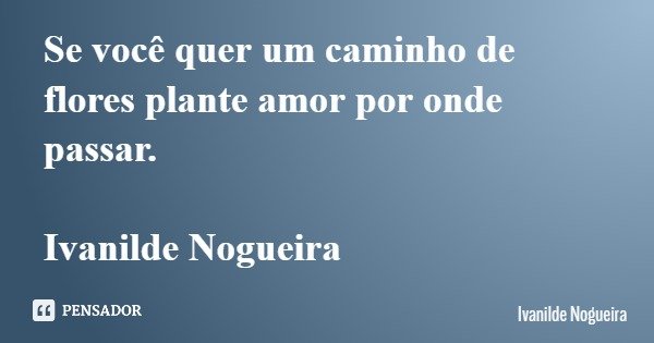 Se você quer um caminho de flores plante amor por onde passar. Ivanilde Nogueira... Frase de Ivanilde Nogueira.