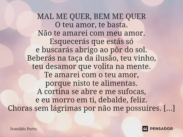 MAL ME QUER, BEM ME QUER O teu amor, te basta. Não te amarei com meu amor. Esquecerás que estás só e buscarás abrigo ao pôr do sol. Beberás na taça da ilusão, ... Frase de Ivanildo Porto.