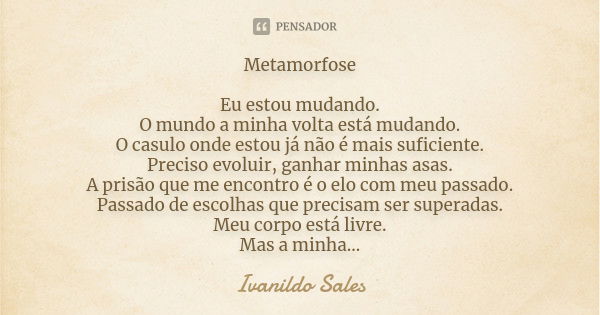 Metamorfose Eu estou mudando. O mundo a minha volta está mudando. O casulo onde estou já não é mais suficiente. Preciso evoluir, ganhar minhas asas. A prisão qu... Frase de Ivanildo Sales.