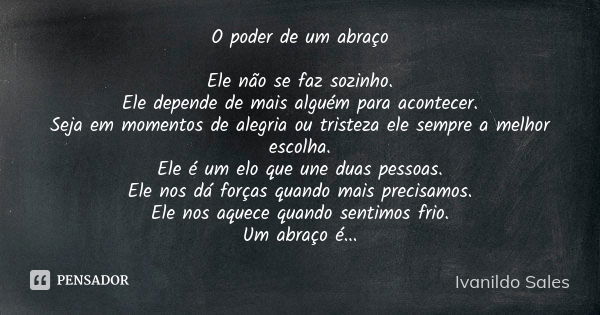 O poder de um abraço Ele não se faz sozinho. Ele depende de mais alguém para acontecer. Seja em momentos de alegria ou tristeza ele sempre a melhor escolha. Ele... Frase de Ivanildo Sales.