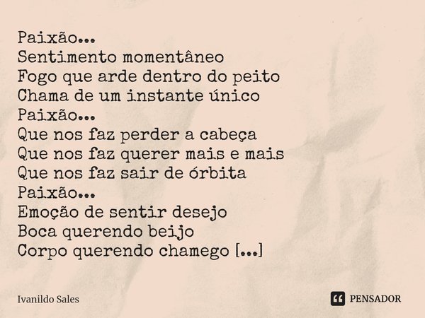 ⁠Paixão...
Sentimento momentâneo
Fogo que arde dentro do peito
Chama de um instante único
Paixão...
Que nos faz perder a cabeça
Que nos faz querer mais e mais
Q... Frase de Ivanildo Sales.