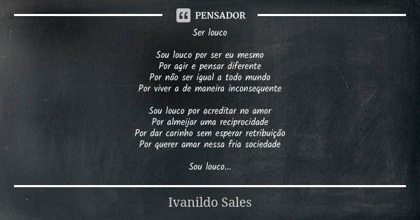 Ser louco Sou louco por ser eu mesmo Por agir e pensar diferente Por não ser igual a todo mundo Por viver a de maneira inconsequente Sou louco por acreditar no ... Frase de Ivanildo Sales.